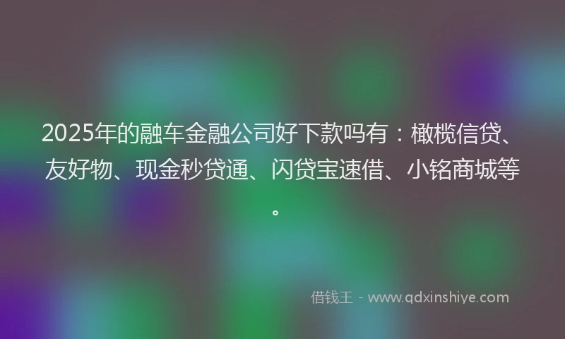 2025年的融车金融公司好下款吗有：橄榄信贷、友好物、现金秒贷通、闪贷宝速借、小铭商城等。