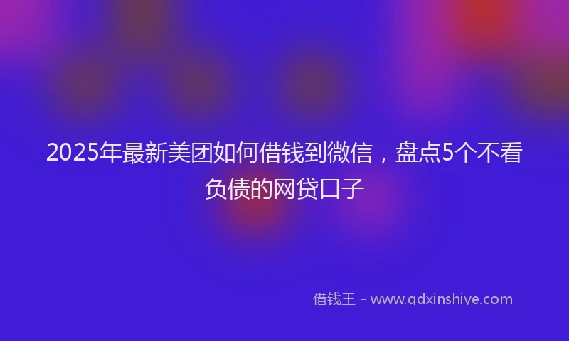 2025年最新美团如何借钱到微信，盘点5个不看负债的网贷口子