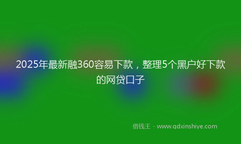 2025年最新融360容易下款，整理5个黑户好下款的网贷口子