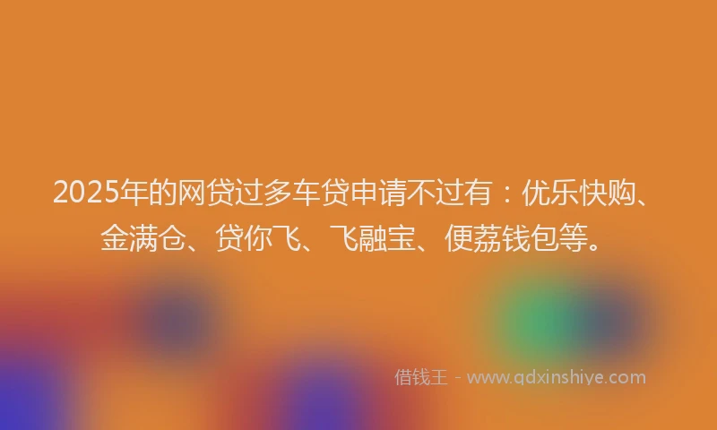 2025年的网贷过多车贷申请不过有：优乐快购、金满仓、贷你飞、飞融宝、便荔钱包等。