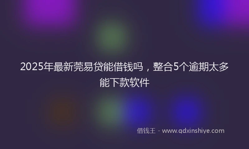 2025年最新莞易贷能借钱吗，整合5个逾期太多能下款软件