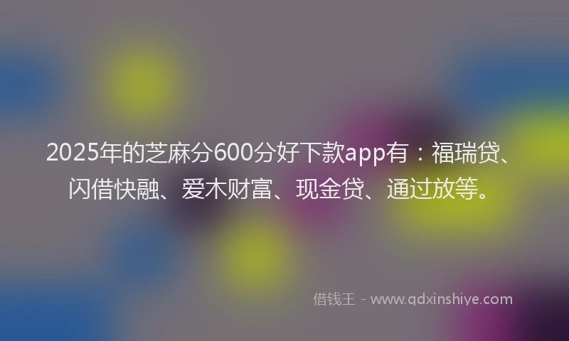 2025年的芝麻分600分好下款app有：福瑞贷、闪借快融、爱木财富、现金贷、通过放等。