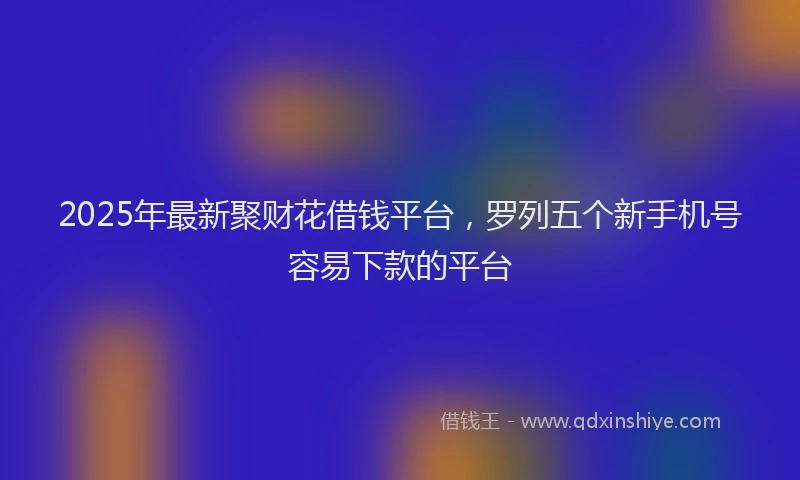 2025年最新聚财花借钱平台，罗列五个新手机号容易下款的平台