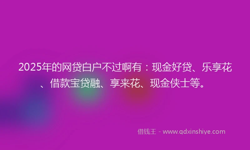 2025年的网贷白户不过啊有：现金好贷、乐享花、借款宝贷融、享来花、现金侠士等。