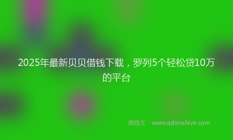 2025年最新贝贝借钱下载，罗列5个轻松贷10万的平台