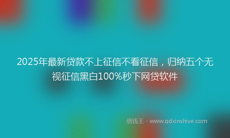 2025年最新贷款不上征信不看征信，归纳五个无视征信黑白100%秒下网贷软件