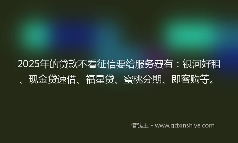 2025年的贷款不看征信要给服务费有：银河好租、现金贷速借、福星贷、蜜桃分期、即客购等。