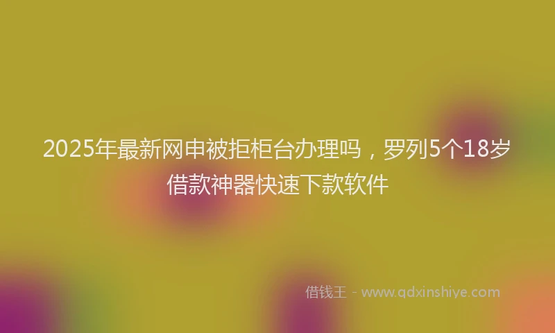 2025年最新网申被拒柜台办理吗，罗列5个18岁借款神器快速下款软件