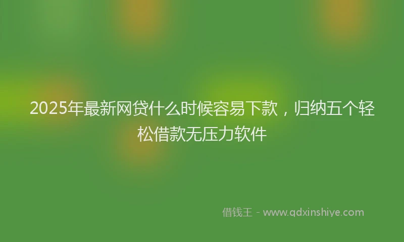 2025年最新网贷什么时候容易下款，归纳五个轻松借款无压力软件