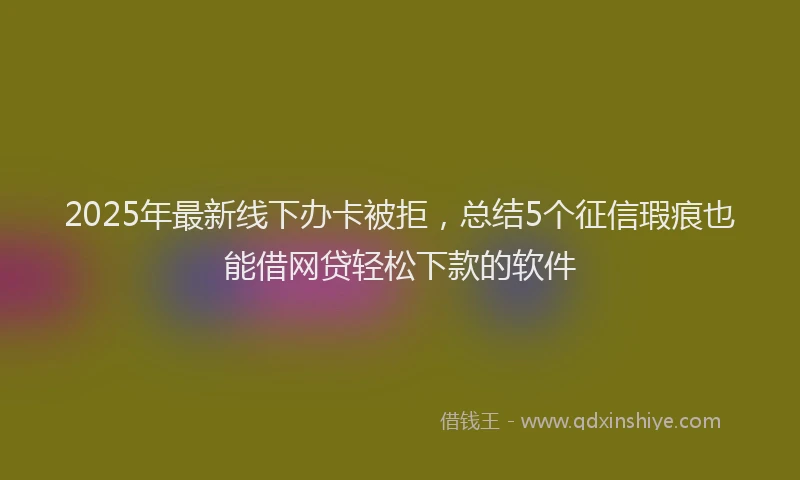 2025年最新线下办卡被拒，总结5个征信瑕疵也能借网贷轻松下款的软件