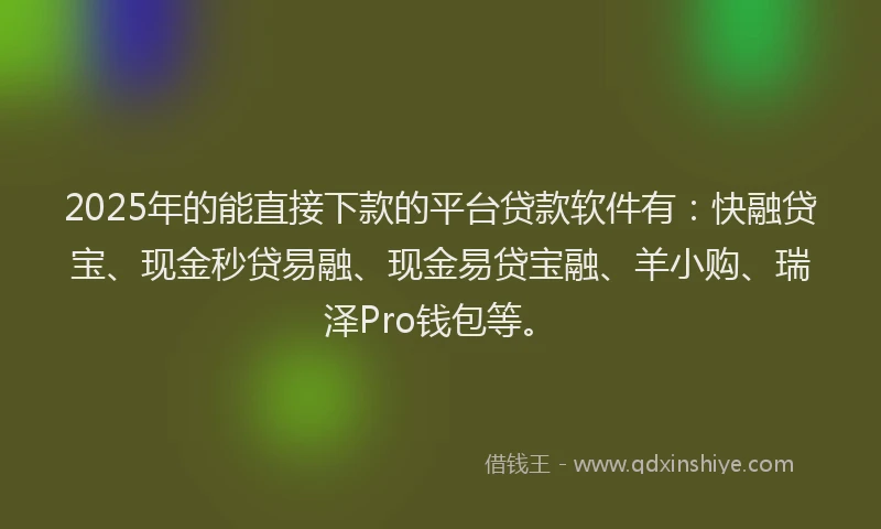 2025年的能直接下款的平台贷款软件有：快融贷宝、现金秒贷易融、现金易贷宝融、羊小购、瑞泽Pro钱包等。