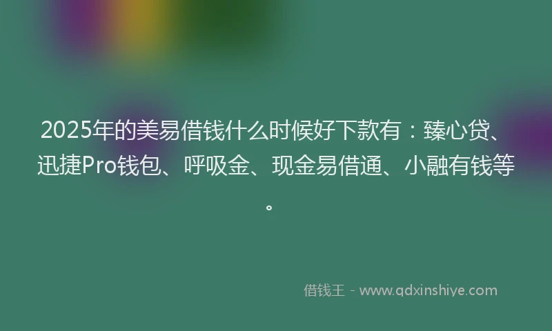 2025年的美易借钱什么时候好下款有：臻心贷、迅捷Pro钱包、呼吸金、现金易借通、小融有钱等。