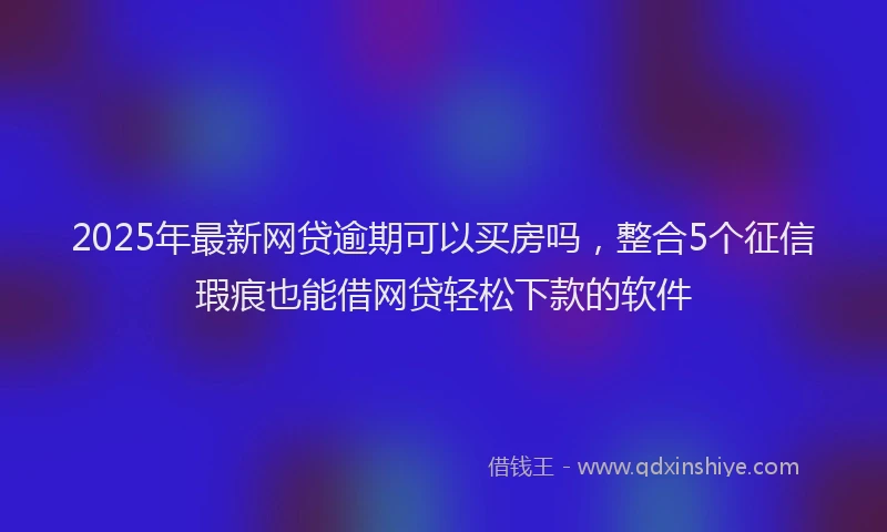 2025年最新网贷逾期可以买房吗，整合5个征信瑕疵也能借网贷轻松下款的软件