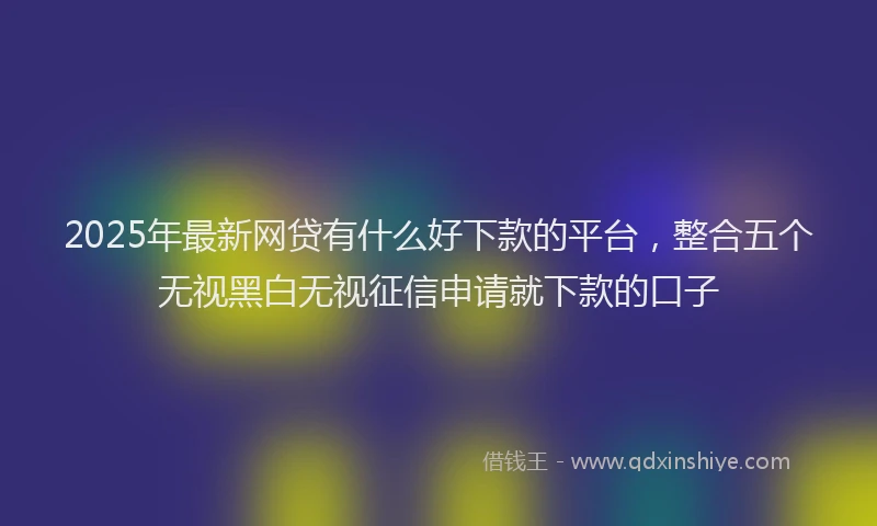 2025年最新网贷有什么好下款的平台，整合五个无视黑白无视征信申请就下款的口子