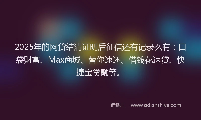 2025年的网贷结清证明后征信还有记录么有：口袋财富、Max商城、替你速还、借钱花速贷、快捷宝贷融等。