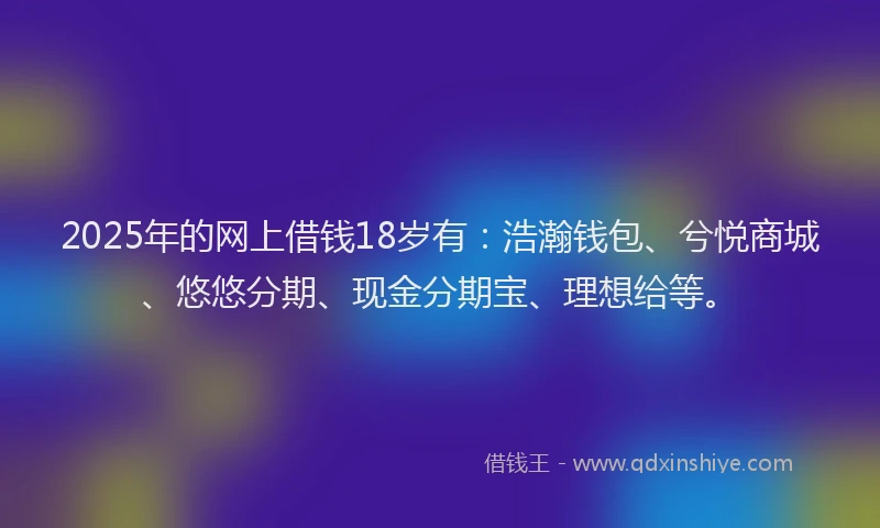 2025年的网上借钱18岁有：浩瀚钱包、兮悦商城、悠悠分期、现金分期宝、理想给等。