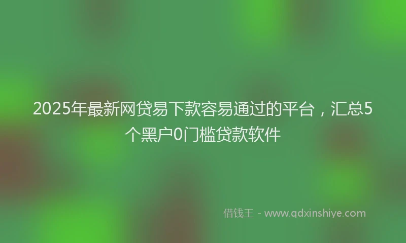 2025年最新网贷易下款容易通过的平台，汇总5个黑户0门槛贷款软件