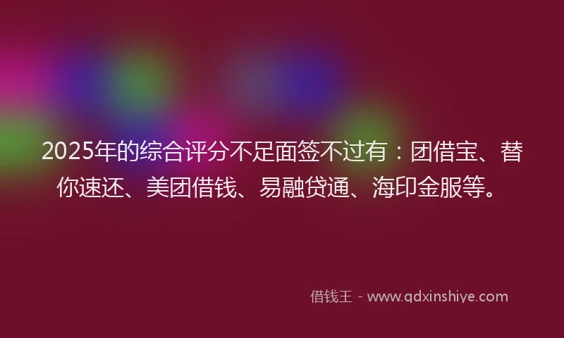 2025年的综合评分不足面签不过有:团借宝、替你速还、美团借钱、易融贷通、海印金服等。