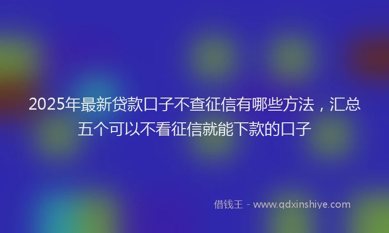 2025年最新贷款口子不查征信有哪些方法，汇总五个可以不看征信就能下款的口子