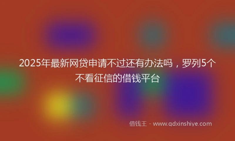 2025年最新网贷申请不过还有办法吗，罗列5个不看征信的借钱平台