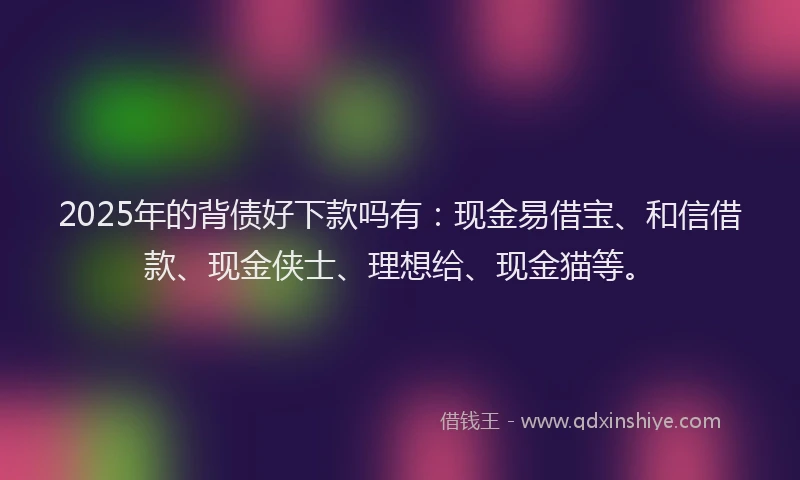 2025年的背债好下款吗有：现金易借宝、和信借款、现金侠士、理想给、现金猫等。