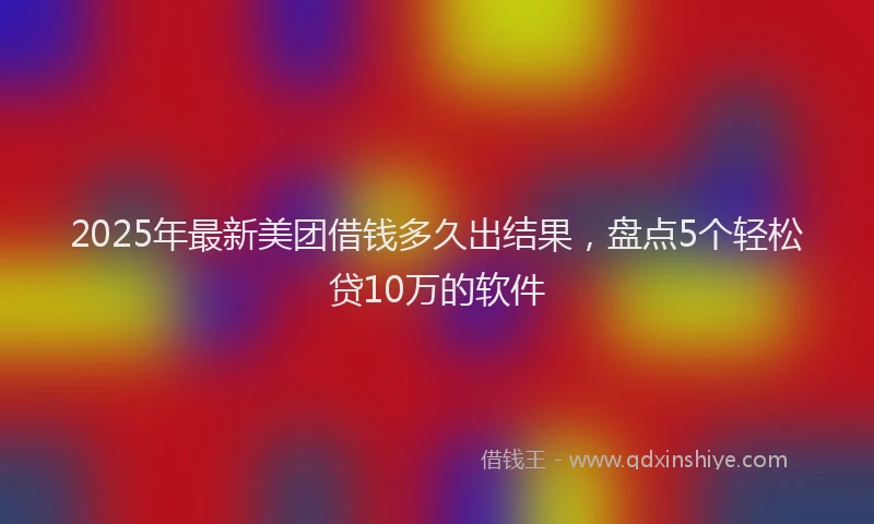2025年最新美团借钱多久出结果，盘点5个轻松贷10万的软件