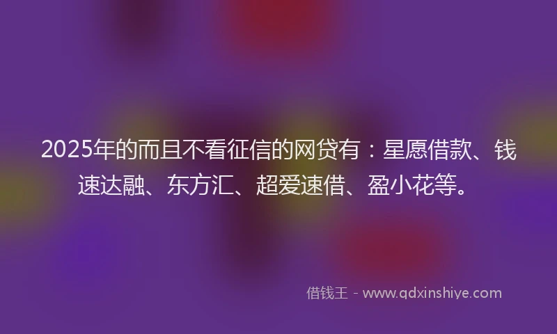 2025年的而且不看征信的网贷有：星愿借款、钱速达融、东方汇、超爱速借、盈小花等。