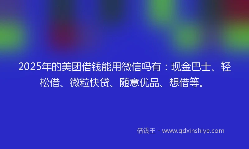 2025年的美团借钱能用微信吗有：现金巴士、轻松借、微粒快贷、随意优品、想借等。