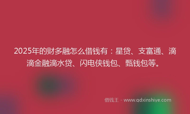 2025年的财多融怎么借钱有：星贷、支富通、滴滴金融滴水贷、闪电侠钱包、甄钱包等。