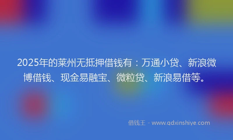 2025年的莱州无抵押借钱有：万通小贷、新浪微博借钱、现金易融宝、微粒贷、新浪易借等。