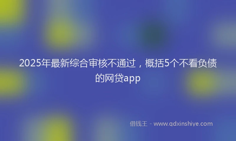 2025年最新综合审核不通过，概括5个不看负债的网贷app
