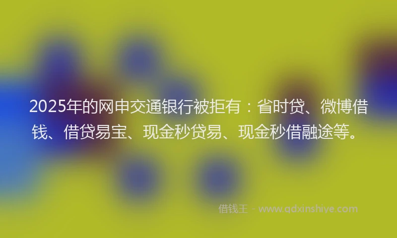 2025年的网申交通银行被拒有：省时贷、微博借钱、借贷易宝、现金秒贷易、现金秒借融途等。