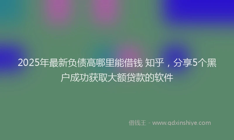 2025年最新负债高哪里能借钱 知乎，分享5个黑户成功获取大额贷款的软件