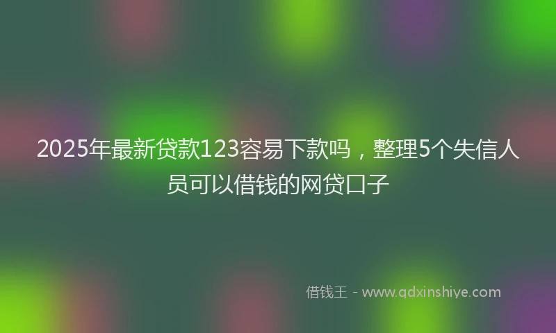2025年最新贷款123容易下款吗，整理5个失信人员可以借钱的网贷口子