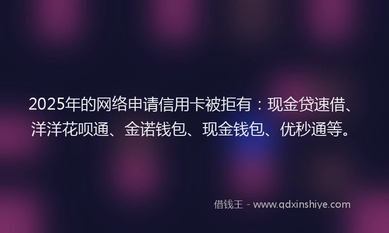 2025年的网络申请信用卡被拒有：现金贷速借、洋洋花呗通、金诺钱包、现金钱包、优秒通等。