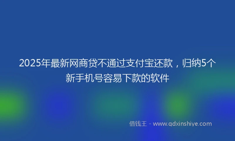 2025年最新网商贷不通过支付宝还款，归纳5个新手机号容易下款的软件