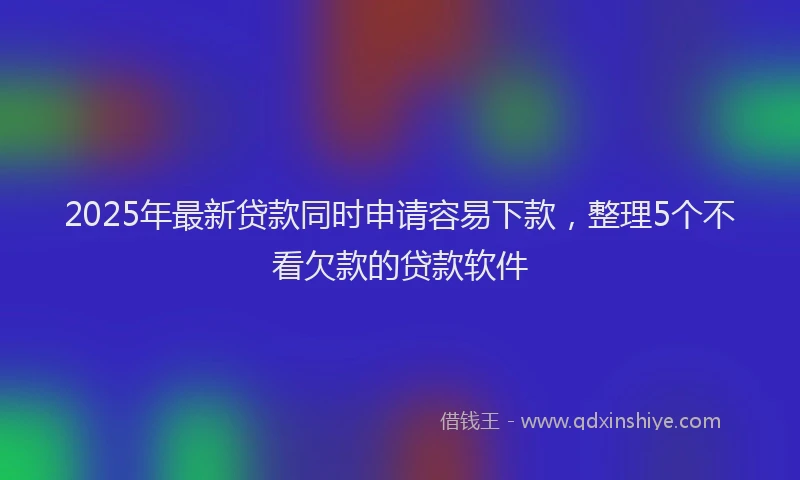 2025年最新贷款同时申请容易下款，整理5个不看欠款的贷款软件