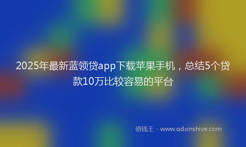 2025年最新蓝领贷app下载苹果手机，总结5个贷款10万比较容易的平台