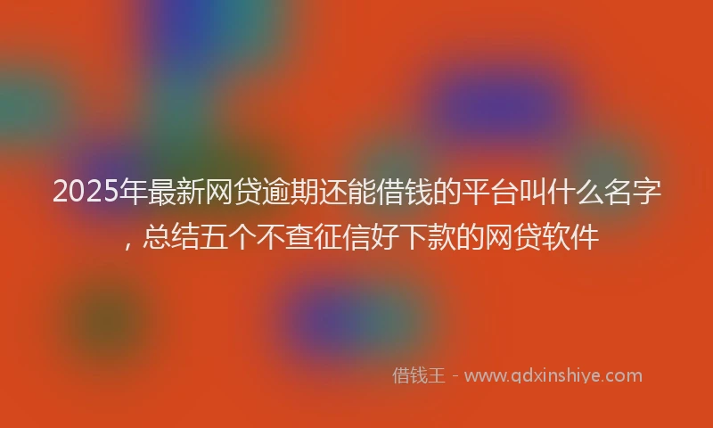 2025年最新网贷逾期还能借钱的平台叫什么名字，总结五个不查征信好下款的网贷软件