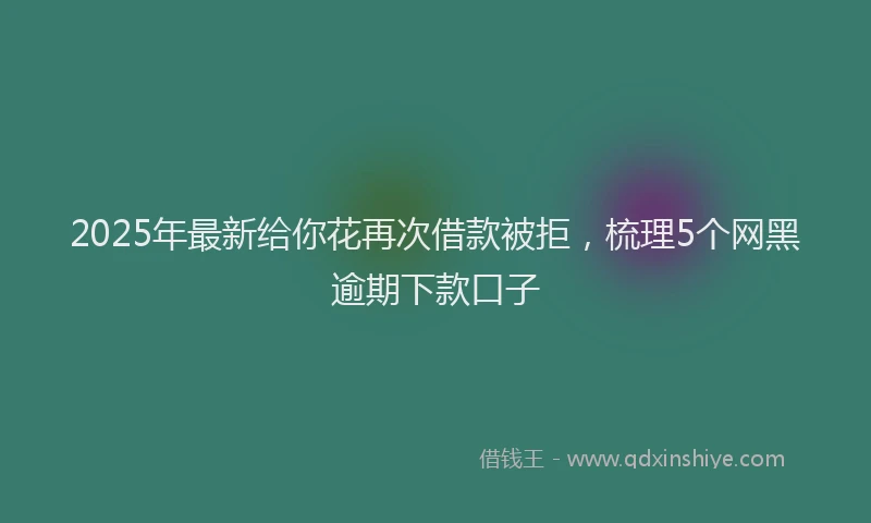 2025年最新给你花再次借款被拒，梳理5个网黑逾期下款口子