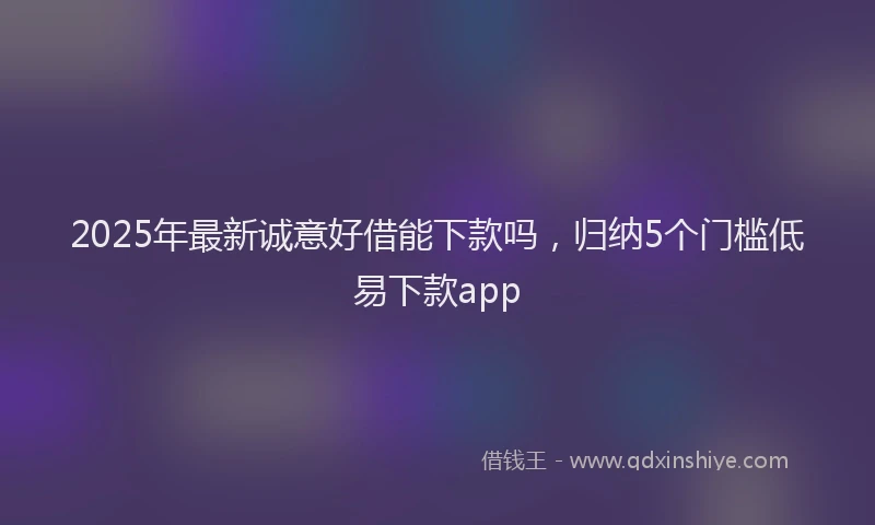2025年最新诚意好借能下款吗，归纳5个门槛低易下款app