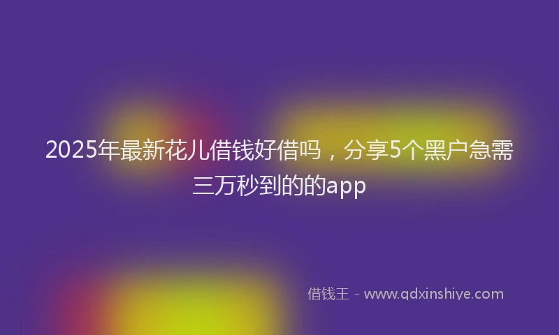 2025年最新花儿借钱好借吗，分享5个黑户急需三万秒到的的app
