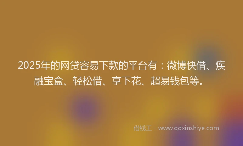 2025年的网贷容易下款的平台有：微博快借、疾融宝盒、轻松借、享下花、超易钱包等。