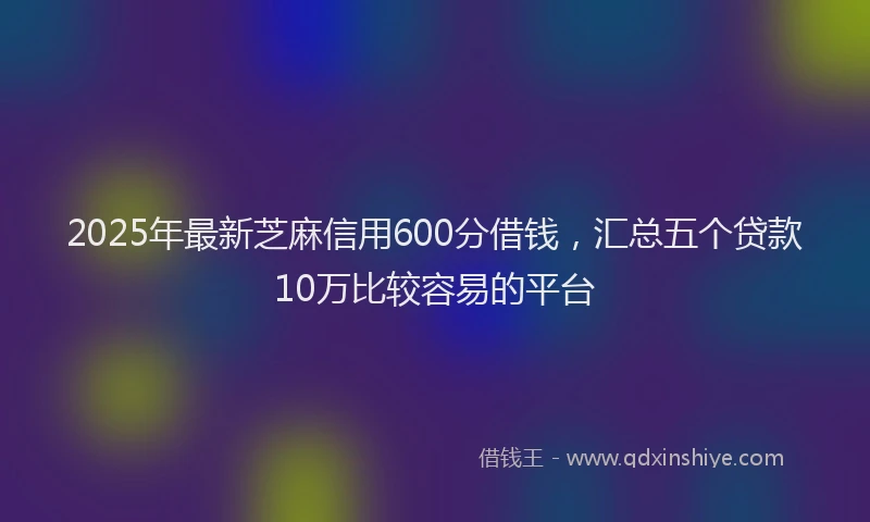 2025年最新芝麻信用600分借钱，汇总五个贷款10万比较容易的平台
