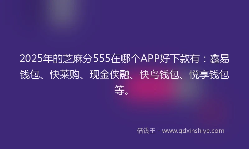 2025年的芝麻分555在哪个APP好下款有：鑫易钱包、快莱购、现金侠融、快鸟钱包、悦享钱包等。