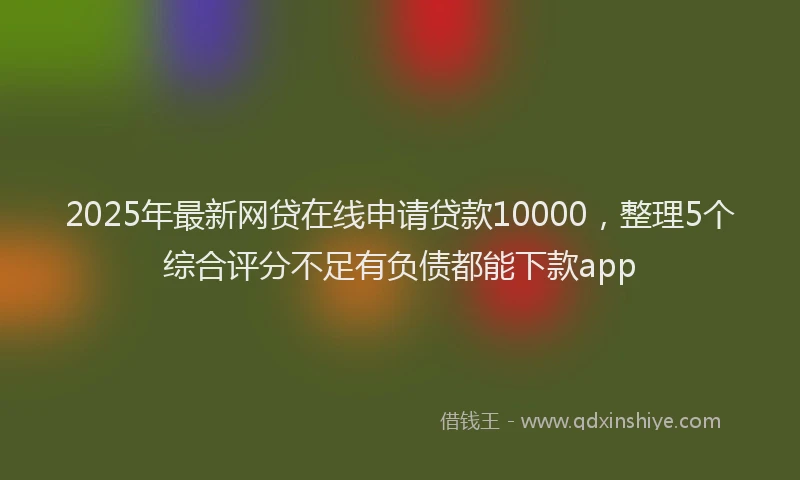 2025年最新网贷在线申请贷款10000,整理5个综合评分不足有负债都能下款app