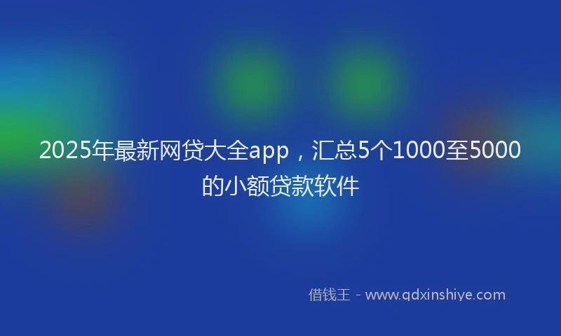 2025年最新网贷大全app，汇总5个1000至5000的小额贷款软件
