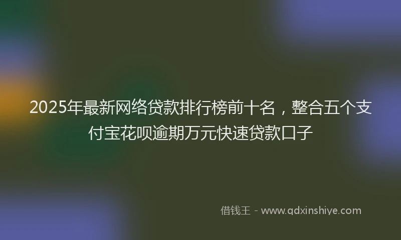 2025年最新网络贷款排行榜前十名，整合五个支付宝花呗逾期万元快速贷款口子