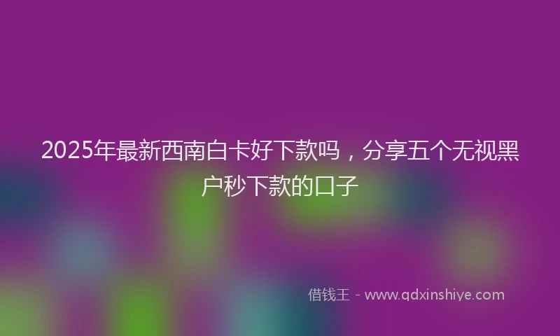 2025年最新西南白卡好下款吗，分享五个无视黑户秒下款的口子