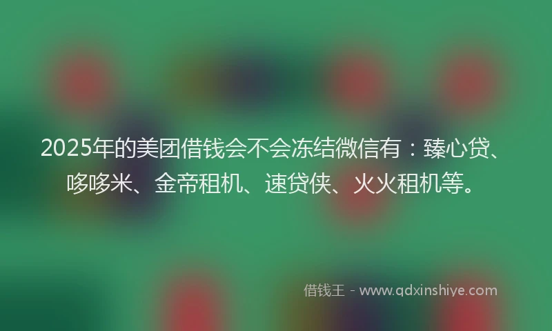 2025年的美团借钱会不会冻结微信有：臻心贷、哆哆米、金帝租机、速贷侠、火火租机等。